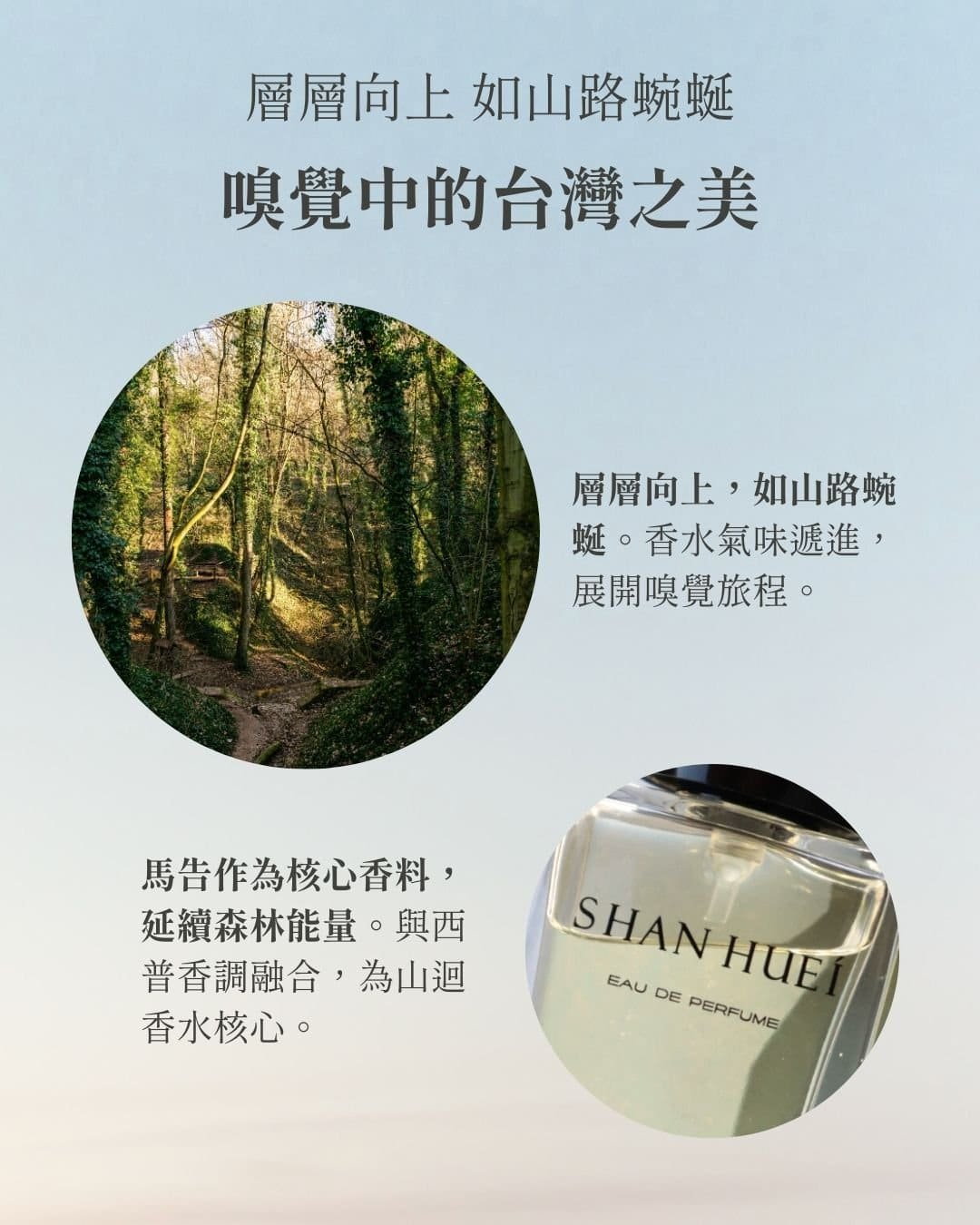 層層向上，如山路蜿蜒 ##嗅覺中的台灣之美## **層向上，如山路蜿蜒** 香水氣味遞進，展開嗅覺旅程。 ** 馬告作為核心香料，延續森林能量**。與西普香調融合，為山迴香水核心。