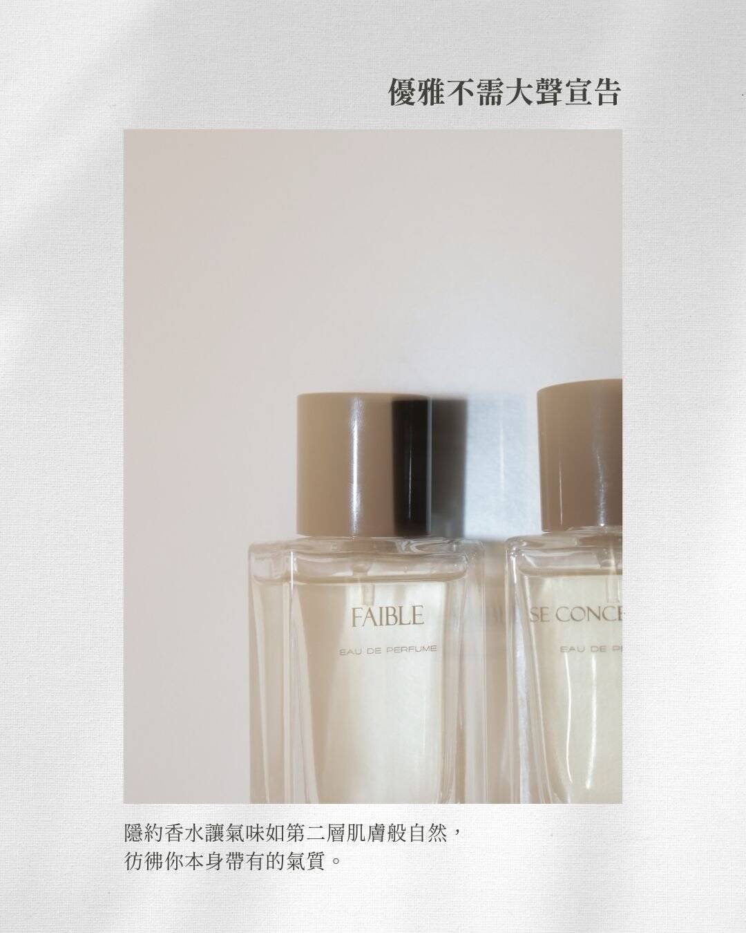 **優雅不須大聲宣告** 隱約香水如第二層肌膚般自然， 彷彿你本身就帶有的氣質。