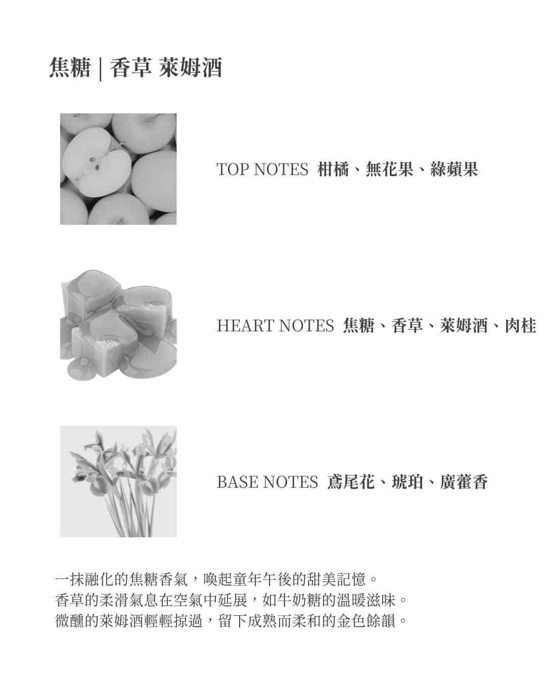 焦糖 | 香草 萊姆酒 TOP NOTES 柑橘、無花果、綠蘋果 HEART NOTES 焦糖、香草、萊姆酒、肉桂 BASE NOTES 鳶尾花、琥珀、廣藿香 一抹融化的焦糖香氣，喚起童年午後的甜美記憶。 香草的柔滑氣息在空氣中延展，如牛奶糖的溫暖滋味。 微醺的萊姆酒輕輕掠過，留下成熟而柔和的金色餘韻